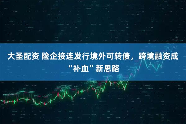 大圣配资 险企接连发行境外可转债，跨境融资成“补血”新思路