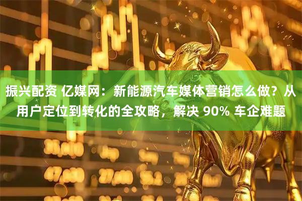 振兴配资 亿媒网：新能源汽车媒体营销怎么做？从用户定位到转化的全攻略，解决 90% 车企难题