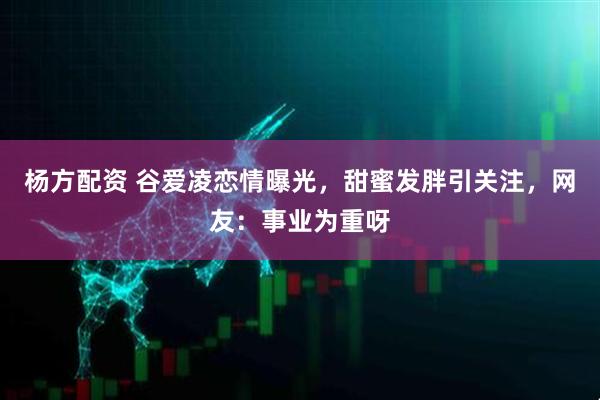 杨方配资 谷爱凌恋情曝光，甜蜜发胖引关注，网友：事业为重呀
