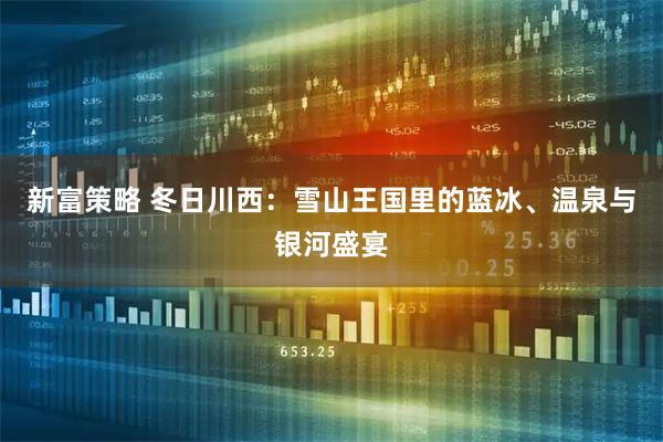 新富策略 冬日川西：雪山王国里的蓝冰、温泉与银河盛宴
