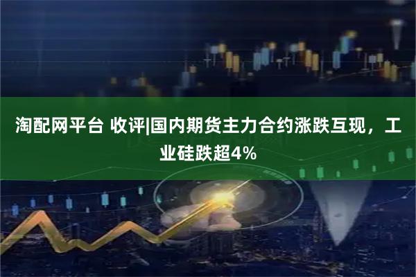 淘配网平台 收评|国内期货主力合约涨跌互现，工业硅跌超4%