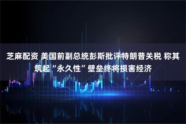 芝麻配资 美国前副总统彭斯批评特朗普关税 称其筑起“永久性”壁垒终将损害经济