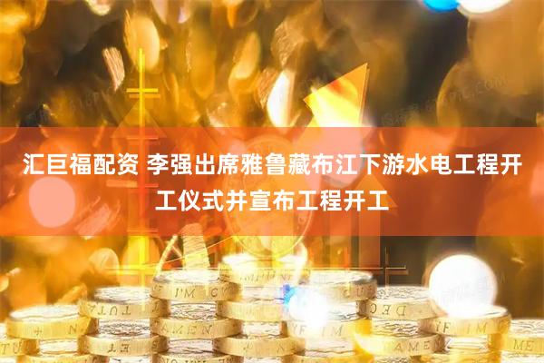 汇巨福配资 李强出席雅鲁藏布江下游水电工程开工仪式并宣布工程开工