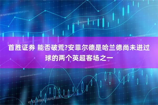 首胜证券 能否破荒?安菲尔德是哈兰德尚未进过球的两个英超客场之一