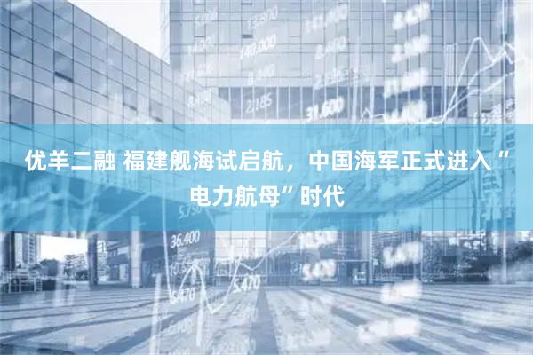 优羊二融 福建舰海试启航，中国海军正式进入“电力航母”时代